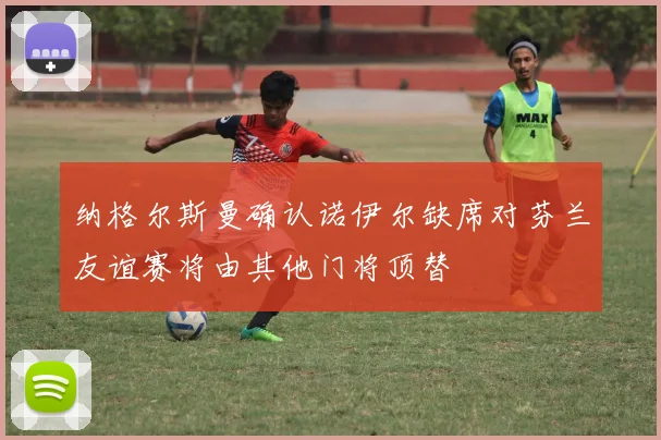 纳格尔斯曼确认诺伊尔缺席对芬兰友谊赛将由其他门将顶替