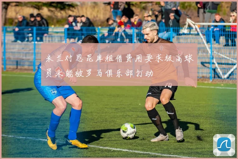米兰对恩昆库租借费用要求极高球员未能被罗马俱乐部打动