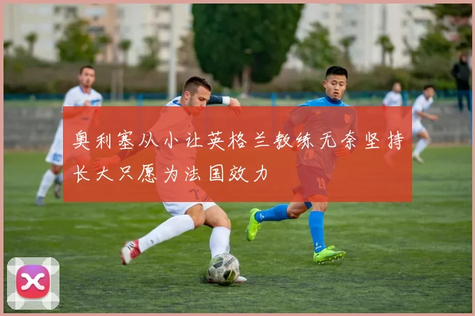 奥利塞从小让英格兰教练无奈坚持长大只愿为法国效力