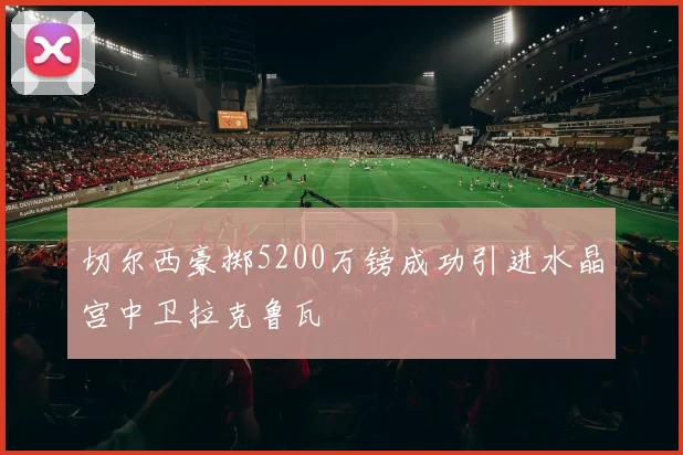 切尔西豪掷5200万镑成功引进水晶宫中卫拉克鲁瓦