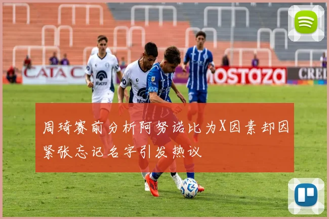 周琦赛前分析阿努诺比为X因素却因紧张忘记名字引发热议
