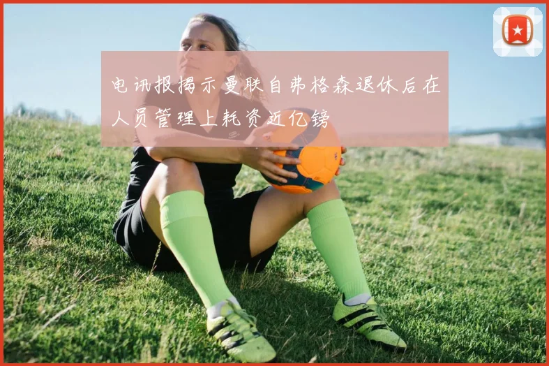 电讯报揭示曼联自弗格森退休后在人员管理上耗资近亿镑