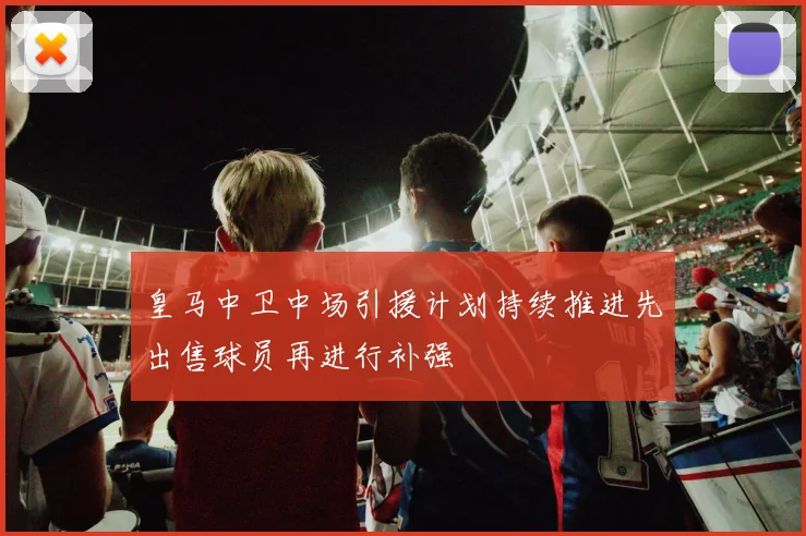 皇马中卫中场引援计划持续推进先出售球员再进行补强