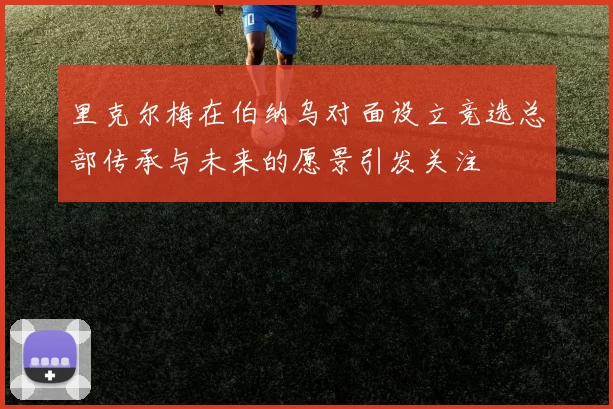 里克尔梅在伯纳乌对面设立竞选总部传承与未来的愿景引发关注