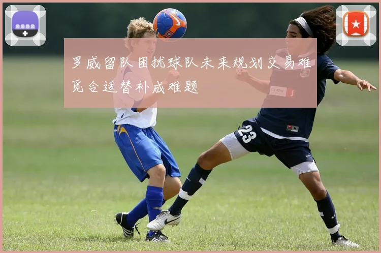 罗威留队困扰球队未来规划交易难觅合适替补成难题