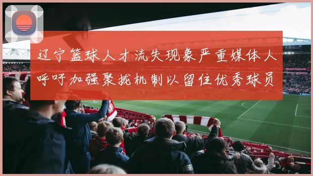 辽宁篮球人才流失现象严重媒体人呼吁加强聚拢机制以留住优秀球员