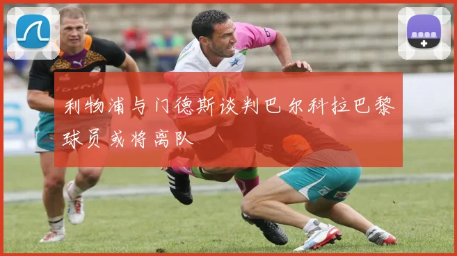 利物浦与门德斯谈判巴尔科拉巴黎球员或将离队