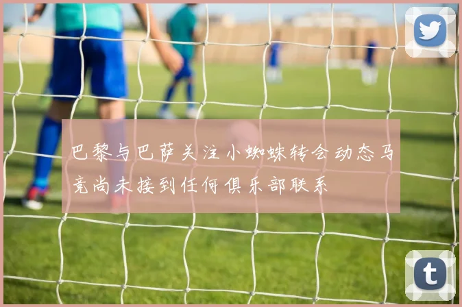 巴黎与巴萨关注小蜘蛛转会动态马竞尚未接到任何俱乐部联系