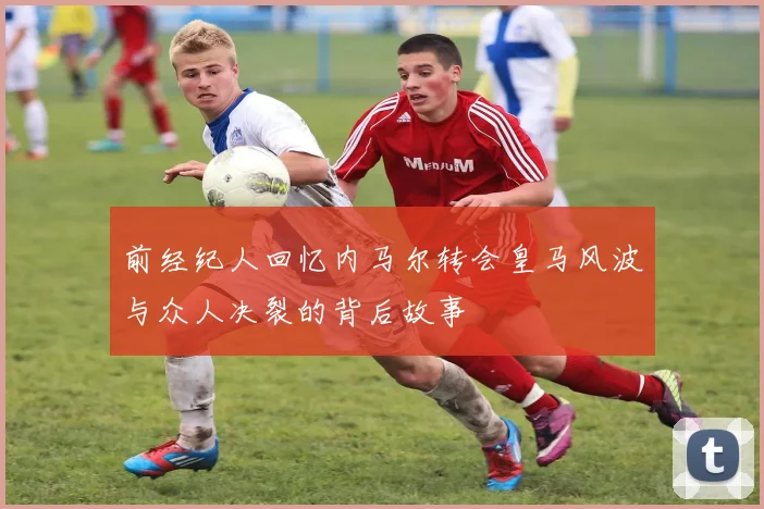 前经纪人回忆内马尔转会皇马风波与众人决裂的背后故事