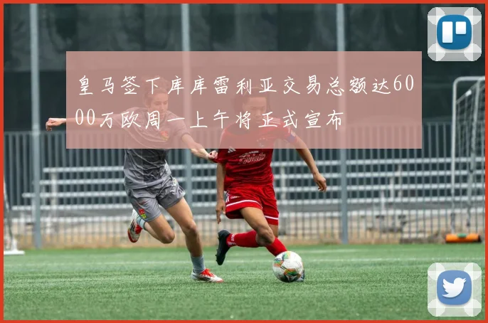 皇马签下库库雷利亚交易总额达6000万欧周一上午将正式宣布