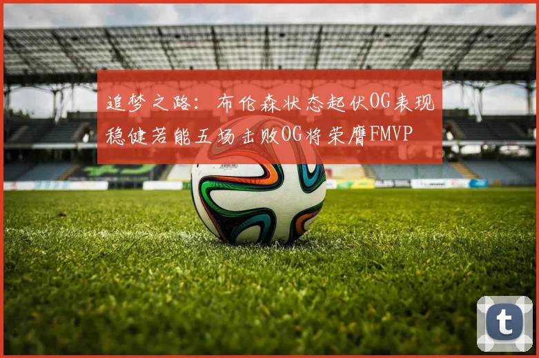 追梦之路：布伦森状态起伏OG表现稳健若能五场击败OG将荣膺FMVP