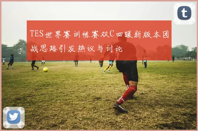 TES世界赛训练赛双C回暖新版本团战思路引发热议与讨论
