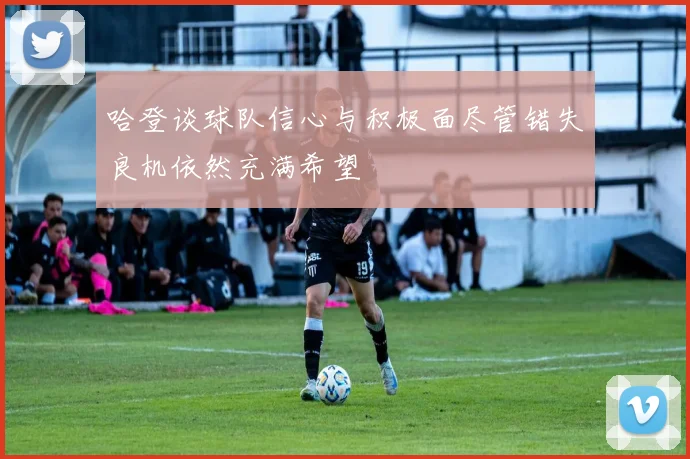 哈登谈球队信心与积极面尽管错失良机依然充满希望