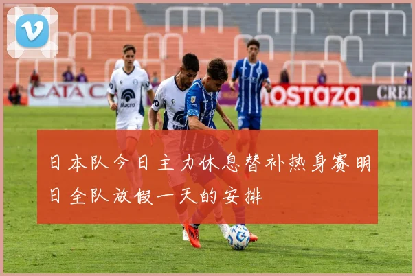 日本队今日主力休息替补热身赛明日全队放假一天的安排