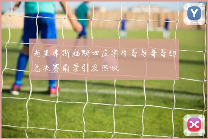老里弗斯幽默回应字母哥与哥哥的总决赛前景引发热议