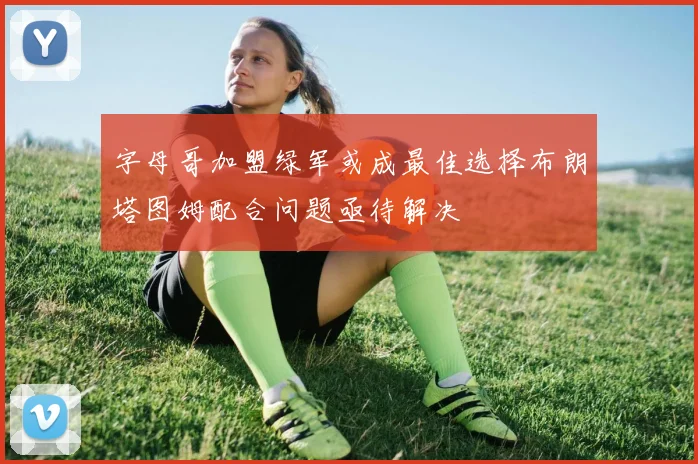 字母哥加盟绿军或成最佳选择布朗塔图姆配合问题亟待解决