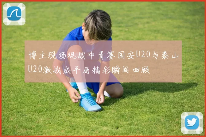 博主现场观战中青赛国安U20与泰山U20激战成平局精彩瞬间回顾
