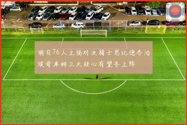 明日76人主场对决骑士恩比德乔治埃奇库姆三大核心有望齐上阵