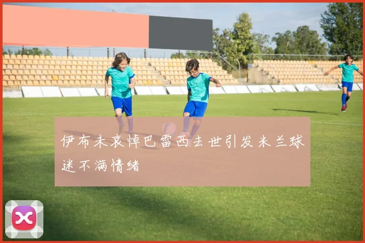 伊布未哀悼巴雷西去世引发米兰球迷不满情绪