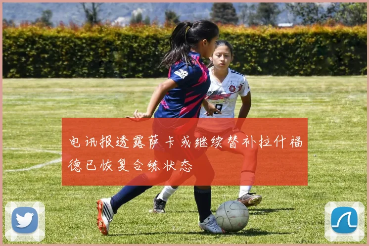 电讯报透露萨卡或继续替补拉什福德已恢复合练状态